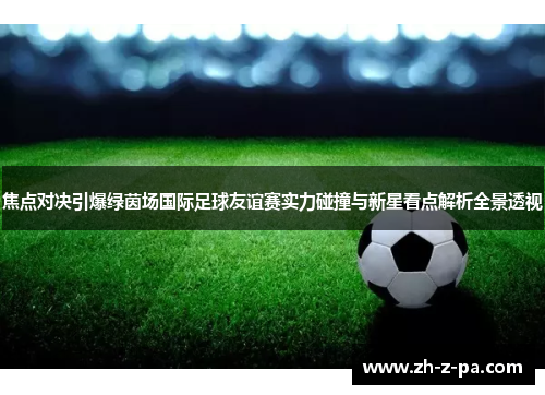 焦点对决引爆绿茵场国际足球友谊赛实力碰撞与新星看点解析全景透视