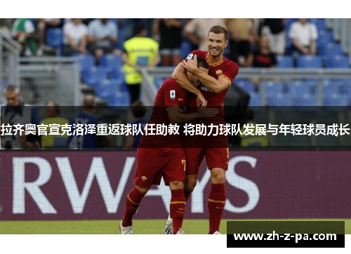 拉齐奥官宣克洛泽重返球队任助教 将助力球队发展与年轻球员成长