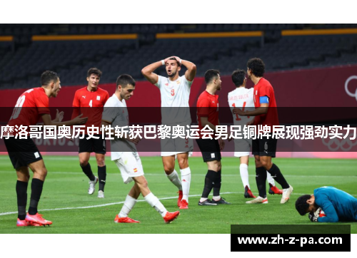 摩洛哥国奥历史性斩获巴黎奥运会男足铜牌展现强劲实力