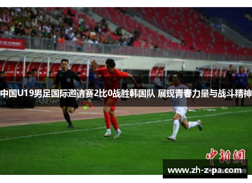 中国U19男足国际邀请赛2比0战胜韩国队 展现青春力量与战斗精神