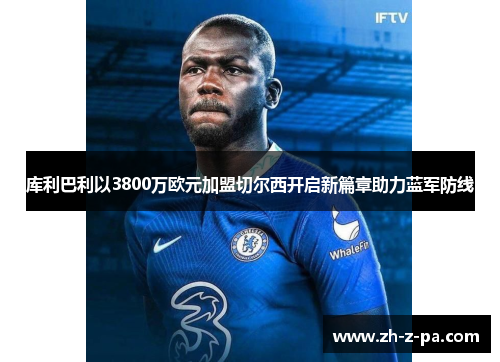 库利巴利以3800万欧元加盟切尔西开启新篇章助力蓝军防线