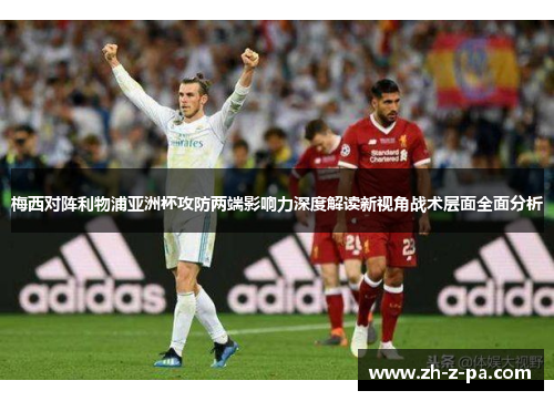 梅西对阵利物浦亚洲杯攻防两端影响力深度解读新视角战术层面全面分析 梅西对阵利物浦亚洲杯攻防两端影响力深度解读新视角战术层面全面分析