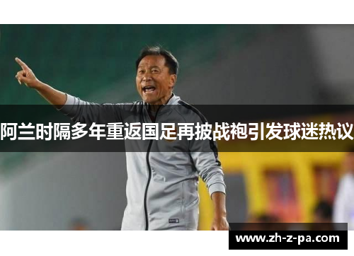 阿兰时隔多年重返国足再披战袍引发球迷热议
