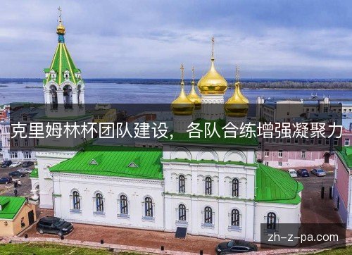 克里姆林杯团队建设,各队合练增强凝聚力 克里姆林杯团队建设,各队合练增强凝聚力